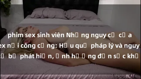 phim sex sinh viên Những nguy cơ của việc thực hành sex nơi công cộng: Hậu quả pháp lý và nguy cơ bị phát hiện, ảnh hưởng đến sức khỏe và danh dự cá nhân.