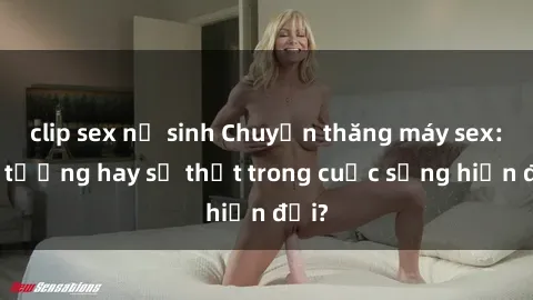 clip sex nữ sinh Chuyện thăng máy sex: Ảo tưởng hay sự thật trong cuộc sống hiện đại?