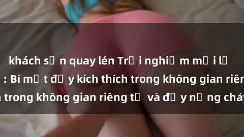 khách sạn quay lén Trải nghiệm mới lạ với sex nhà nghỉ: Bí mật đầy kích thích trong không gian riêng tư và đầy nồng cháy