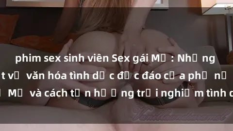 phim sex sinh viên Sex gái Mỹ: Những điều bạn cần biết về văn hóa tình dục độc đáo của phụ nữ Mỹ và cách tận hưởng trải nghiệm tình dục đầy lôi cuốn này