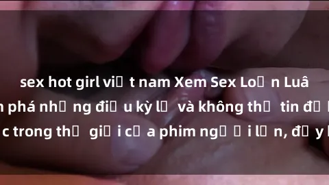 sex hot girl việt nam Xem Sex Loạn Luân Vietsub để khám phá những điều kỳ lạ và không thể tin được trong thế giới của phim người lớn, đầy kích thích và hấp dẫn.