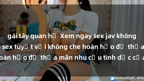 gái tây quan hệ Xem ngay sex jav không che - những cảnh sex tuyệt vời không che hoàn hảo để thỏa mãn nhu cầu tình dục của bạn