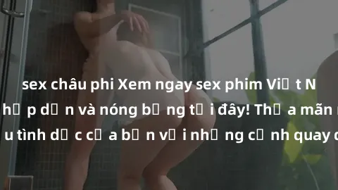 sex châu phi Xem ngay sex phim Việt Nam không che đầy hấp dẫn và nóng bỏng tại đây! Thỏa mãn nhu cầu tình dục của bạn với những cảnh quay đầy kích thích và gợi cảm.