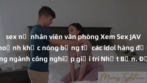 sex nữ nhân viên văn phòng Xem Sex JAV Idol HD - Những khoảnh khắc nóng bỏng từ các idol hàng đầu trong ngành công nghiệp giải trí Nhật Bản. Đảm bảo bạn sẽ hài lòng!