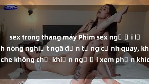 sex trong thang máy Phim sex người lớn không che – Cảnh nóng nghiệt ngã đến từng cảnh quay, không che không chỉ khiến người xem phấn khích mà còn đi qua giới hạn.