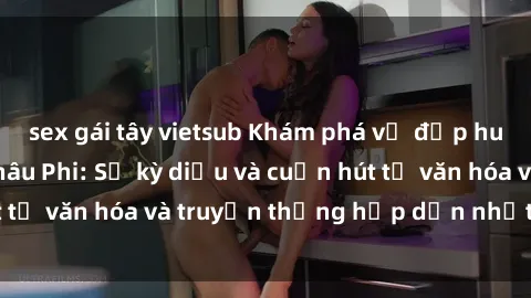 sex gái tây vietsub Khám phá vẻ đẹp huyền bí của sex Châu Phi: Sự kỳ diệu và cuốn hút từ văn hóa và truyền thống hấp dẫn nhất thế giới