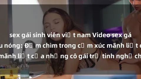 sex gái sinh viên việt nam Video sex gái trẻ không che siêu nóng: Đắm chìm trong cảm xúc mãnh liệt của những cô gái trẻ tinh nghịch và quyến rũ