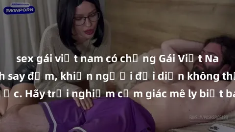 sex gái việt nam có chồng Gái Việt Nam dâm đãng làm tình say đắm, khiến người đối diện không thể cưỡng lại được. Hãy trải nghiệm cảm giác mê ly biết bao của phong cách yêu đương đậm chất dân tộc!