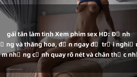 gái tân làm tình Xem phim sex HD: Đỉnh cao của sự sung sướng và thăng hoa, đến ngay để trải nghiệm những cảnh quay rõ nét và chân thực nhất. Hãy cùng khám phá!