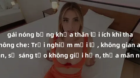 gái nóng bỏng khỏa thân lợi ích khi tham gia sex online không che: Trải nghiệm mới lạ, không gian an toàn, sự sáng tạo không giới hạn, thỏa mãn nhu cầu tình dục của bạn.