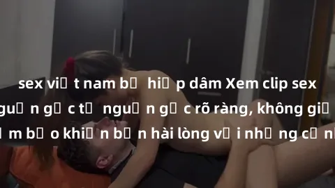 sex việt nam bị hiếp dâm Xem clip sex không che mới - Nguồn gốc từ nguồn gốc rõ ràng, không giấu giếm. Đảm bảo khiến bạn hài lòng với những cảnh quay táo bạo và đầy kích thích.