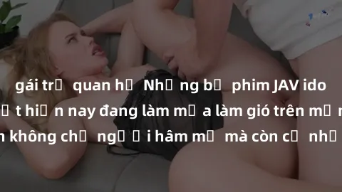 gái trẻ quan hệ Những bộ phim JAV idol không che hot nhất hiện nay đang làm mưa làm gió trên mạng, hấp dẫn không chỉ người hâm mộ mà còn cả những ai mới tìm hiểu về thể loại này!