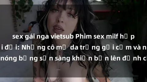 sex gái nga vietsub Phim sex milf hấp dẫn nhất mọi thời đại: Những cô mẹ da trắng gợi cảm và nóng bỏng sẵn sàng khiến bạn lên đỉnh chỉ trong chớp mắt!