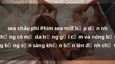 sex châu phi Phim sex milf hấp dẫn nhất mọi thời đại: Những cô mẹ da trắng gợi cảm và nóng bỏng sẵn sàng khiến bạn lên đỉnh chỉ trong chớp mắt!