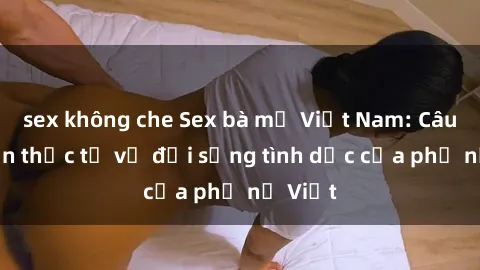 sex không che Sex bà mẹ Việt Nam: Câu chuyện thực tế về đời sống tình dục của phụ nữ Việt