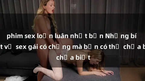 phim sex loạn luân nhật bản Những bí mật về sex gái có chồng mà bạn có thể chưa biết