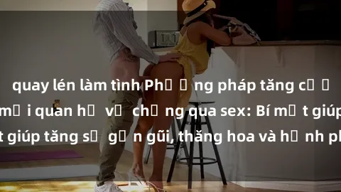 quay lén làm tình Phương pháp tăng cường gắn kết trong mối quan hệ vợ chồng qua sex: Bí mật giúp tăng sự gần gũi, thăng hoa và hạnh phúc cho cặp đôi