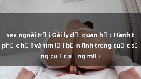 sex ngoài trời Gái ly dị quan hệ: Hành trình tự phục hồi và tìm lại bản lĩnh trong cuộc sống mới