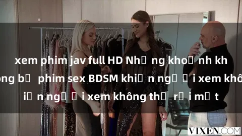 xem phim jav full HD Những khoảnh khắc hấp dẫn trong bộ phim sex BDSM khiến người xem không thể rời mắt