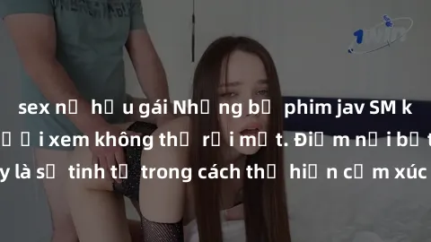 sex nữ hầu gái Những bộ phim jav SM không che khiến người xem không thể rời mắt. Điểm nổi bật của thể loại này là sự tinh tế trong cách thể hiện cảm xúc và sự hấp dẫn của những cảnh quay.