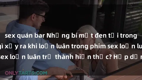 sex quán bar Những bí mật đen tối trong gia đình: Điều gì xảy ra khi loạn luân trong phim sex loạn luân trở thành hiện thực? Hấp dẫn và gây sốc!