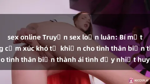 sex online Truyện sex loạn luân: Bí mật gia đình và những cảm xúc khó tả khiến cho tình thân biến thành ái tình đầy nhiệt huyết