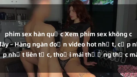 phim sex hàn quốc Xem phim sex không che miễn phí tại đây – Hàng ngàn đoạn video hot nhất, cập nhật liên tục, thoải mái thưởng thức mà không tốn kém.