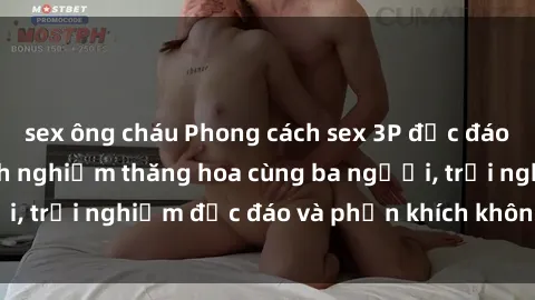 sex ông cháu Phong cách sex 3P độc đáo tại Việt Nam: Kinh nghiệm thăng hoa cùng ba người, trải nghiệm độc đáo và phấn khích không thể bỏ lỡ!
