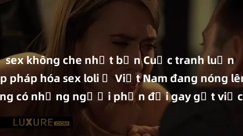 sex không che nhật bản Cuộc tranh luận về việc có nên hợp pháp hóa sex loli ở Việt Nam đang nóng lên. Đồng thời, cũng có những người phản đối gay gắt việc này vì lo ngại về tác động tiêu cực lên trẻ e