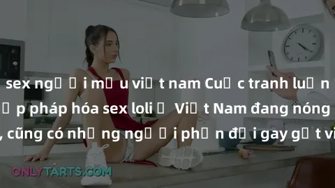 sex người mẫu việt nam Cuộc tranh luận về việc có nên hợp pháp hóa sex loli ở Việt Nam đang nóng lên. Đồng thời, cũng có những người phản đối gay gắt việc này vì lo ngại về tác động tiêu cực lên trẻ e