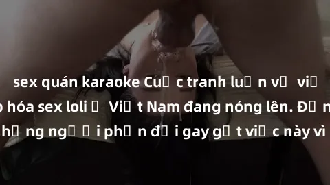 sex quán karaoke Cuộc tranh luận về việc có nên hợp pháp hóa sex loli ở Việt Nam đang nóng lên. Đồng thời, cũng có những người phản đối gay gắt việc này vì lo ngại về tác động tiêu cực lên trẻ em và x
