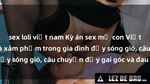 sex loli việt nam Kỳ án sex mẹ con Việt Nam: Sự sở hữu và xâm phạm trong gia đình đầy sóng gió, câu chuyện đầy gai góc và đau lòng.