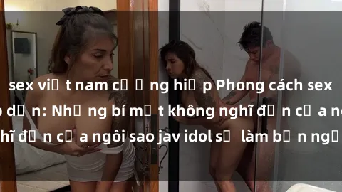 sex việt nam cưỡng hiếp Phong cách sex jav idol siêu hấp dẫn: Những bí mật không nghĩ đến của ngôi sao jav idol sẽ làm bạn ngạc nhiên!