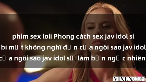 phim sex loli Phong cách sex jav idol siêu hấp dẫn: Những bí mật không nghĩ đến của ngôi sao jav idol sẽ làm bạn ngạc nhiên!