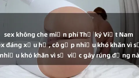 sex không che miễn phí Thư ký Việt Nam bị phát tán clip sex đáng xấu hổ, cô gặp nhiều khó khăn vì sự việc gây rúng động này.