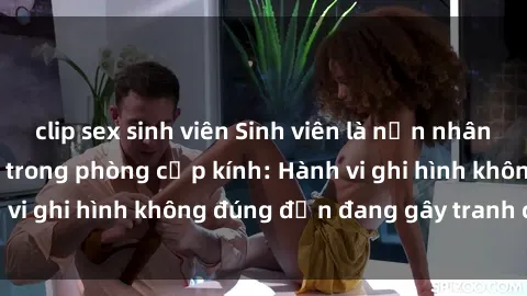 clip sex sinh viên Sinh viên là nạn nhân của video quay lén trong phòng cấp kính: Hành vi ghi hình không đúng đắn đang gây tranh cãi lớn