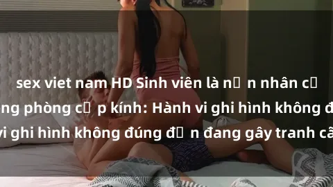 sex viet nam HD Sinh viên là nạn nhân của video quay lén trong phòng cấp kính: Hành vi ghi hình không đúng đắn đang gây tranh cãi lớn