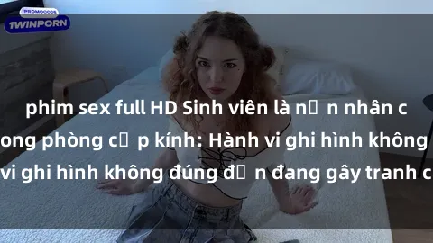 phim sex full HD Sinh viên là nạn nhân của video quay lén trong phòng cấp kính: Hành vi ghi hình không đúng đắn đang gây tranh cãi lớn