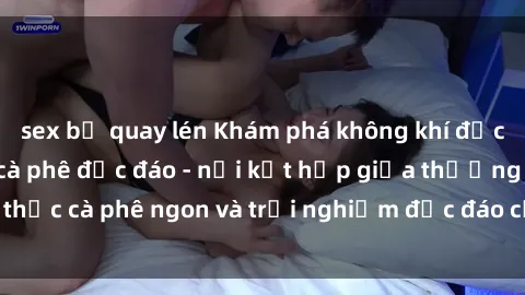 sex bị quay lén Khám phá không khí độc đáo tại sex quán cà phê độc đáo - nơi kết hợp giữa thưởng thức cà phê ngon và trải nghiệm độc đáo của không gian sex shop.