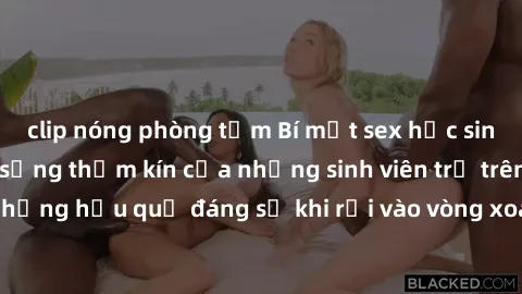 clip nóng phòng tắm Bí mật sex học sinh không che: Cuộc sống thầm kín của những sinh viên trẻ trên trường. Những hậu quả đáng sợ khi rơi vào vòng xoáy của tình dục từ tuổi mới lớn.