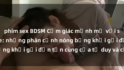 phim sex BDSM Cảm giác mạnh mẽ với sex BDSM không che: những phân cảnh nóng bỏng khơi gợi đến tận cùng của tư duy và cơ thể.