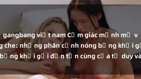 gangbang việt nam Cảm giác mạnh mẽ với sex BDSM không che: những phân cảnh nóng bỏng khơi gợi đến tận cùng của tư duy và cơ thể.