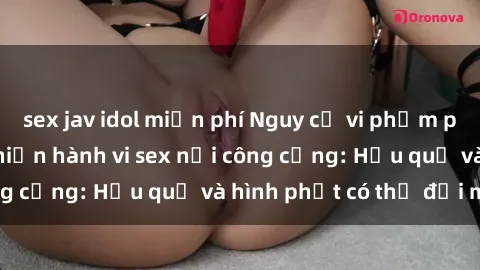 sex jav idol miễn phí Nguy cơ vi phạm pháp luật khi thực hiện hành vi sex nơi công cộng: Hậu quả và hình phạt có thể đối mặt