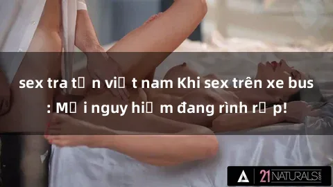 sex tra tấn việt nam Khi sex trên xe bus: Mối nguy hiểm đang rình rập!