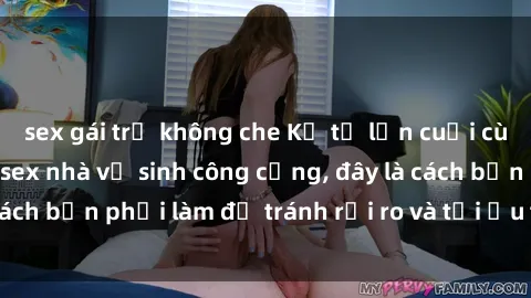 sex gái trẻ không che Kể từ lần cuối cùng bạn thực hành sex nhà vệ sinh công cộng, đây là cách bạn phải làm để tránh rủi ro và tối ưu trải nghiệm.