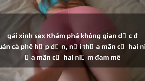 gái xinh sex Khám phá không gian độc đáo tại sex quán cà phê hấp dẫn, nơi thỏa mãn cả hai niềm đam mê