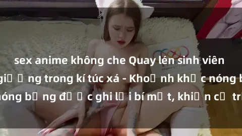 sex anime không che Quay lén sinh viên làm tình ngay trên giường trong kí túc xá - Khoảnh khắc nóng bỏng được ghi lại bí mật, khiến cả trường học xôn xao.
