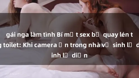 gái nga làm tình Bí mật sex bị quay lén trong toilet: Khi camera ẩn trong nhà vệ sinh lộ diện
