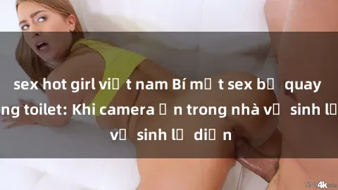 sex hot girl việt nam Bí mật sex bị quay lén trong toilet: Khi camera ẩn trong nhà vệ sinh lộ diện