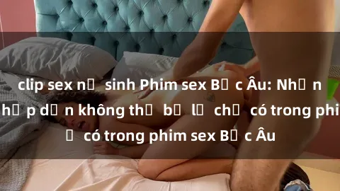 clip sex nữ sinh Phim sex Bắc Âu: Những cảnh nóng hấp dẫn không thể bỏ lỡ chỉ có trong phim sex Bắc Âu